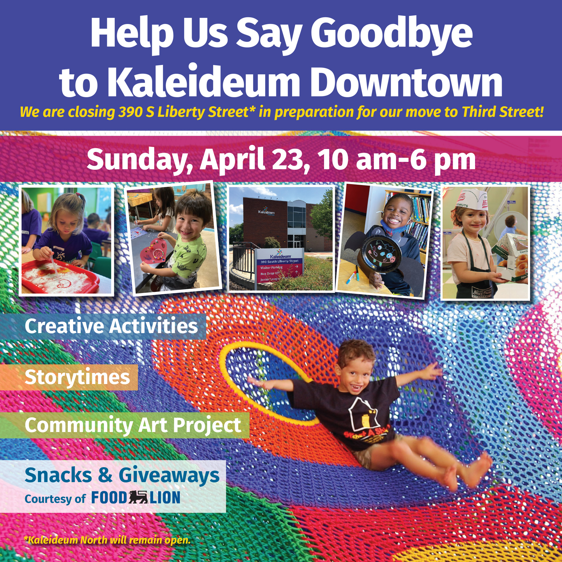 Help Us Say Goodbye to Kaleideum Downtown We are closing 390 S Liberty Street* in preparation for our move to Third Street! Sunday, April 23, 10 am-6 pm Creative Activities Storytimes Community Art Project Snacks & Giveaways Courtesy of Food Lion *Kaleideum North will remain open.
