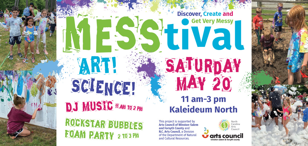 Discover, Create and Get Very Messy MESStival ART! SCIENCE! DJ MUSIC 11 AM TO 2 PM ROCKSTAR BUBBLES FOAM PARTY 2 TO 3 PM SATURDAY MAY 20 11 am-3 pm Kaleideum North This project is supported by Arts Council of Winston-Salem and Forsyth County