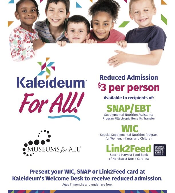 Kaleideum For All Museums for All Reduced Admission $3 per person Available to recipients of SNAP/EBT Supplemental Nutrition Assistance Program/Electronic Benefits Transfer WIC Special Supplemental Nutrition Program for Women, Infants, and Children Link2Feed Second Harvest Food Bank of Northwest North Carolina Present your WIC, SNAP, or Link2Feed card at Kaleideum's Welcome Desk to receive reduced admission Ages 11 months and under are free. kaleideum.org